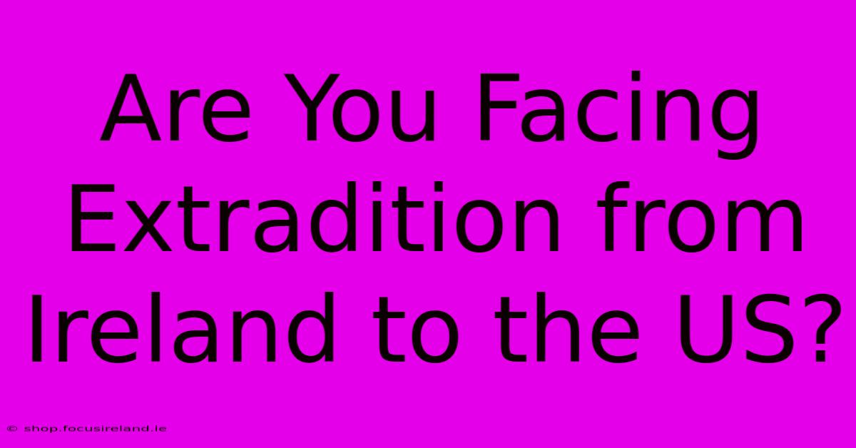 Are You Facing Extradition From Ireland To The US?