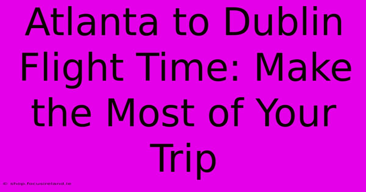 Atlanta To Dublin Flight Time: Make The Most Of Your Trip