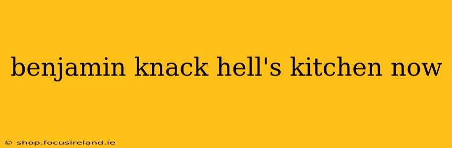 benjamin knack hell's kitchen now