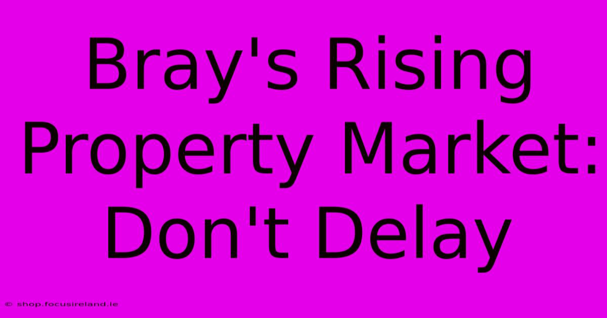 Bray's Rising Property Market: Don't Delay