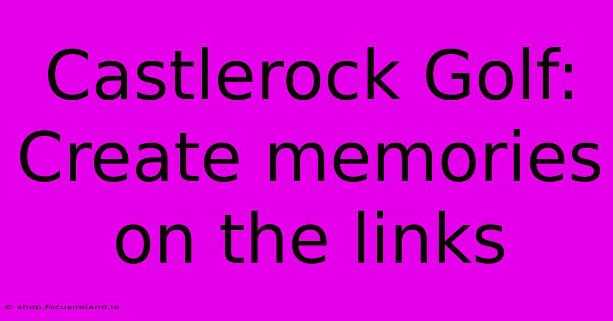 Castlerock Golf: Create Memories On The Links