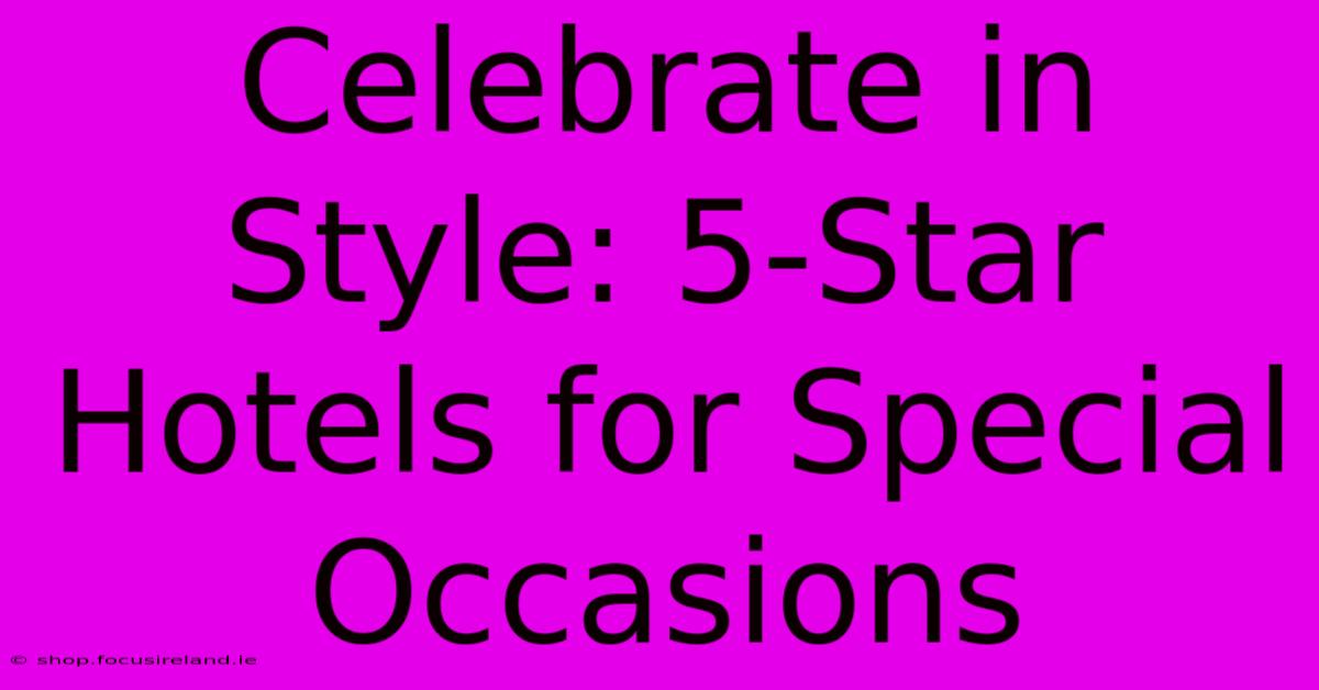 Celebrate In Style: 5-Star Hotels For Special Occasions