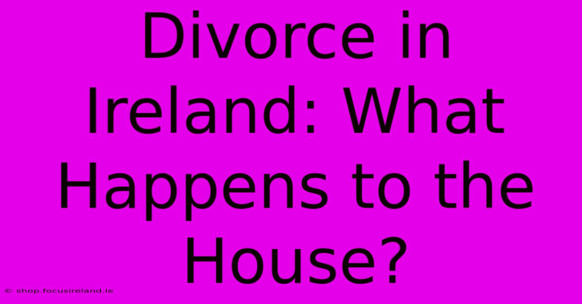 Divorce In Ireland: What Happens To The House?