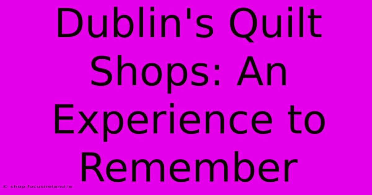 Dublin's Quilt Shops: An Experience To Remember