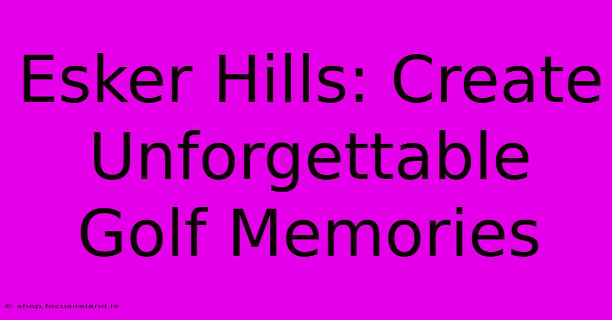 Esker Hills: Create Unforgettable Golf Memories