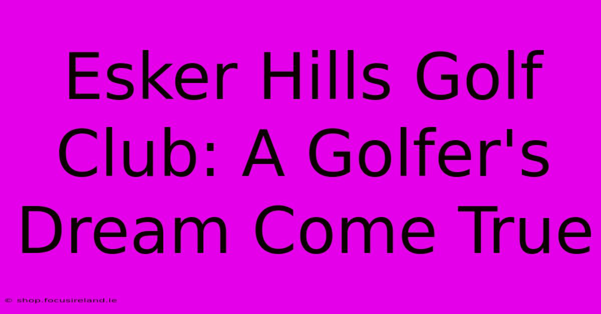 Esker Hills Golf Club: A Golfer's Dream Come True