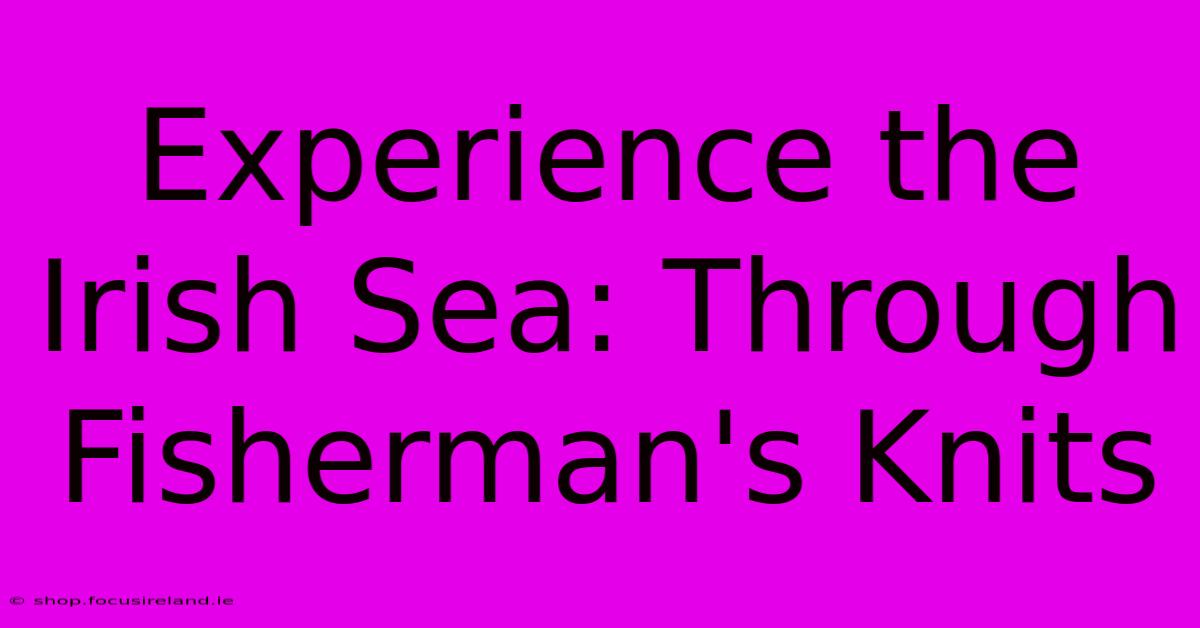 Experience The Irish Sea: Through Fisherman's Knits