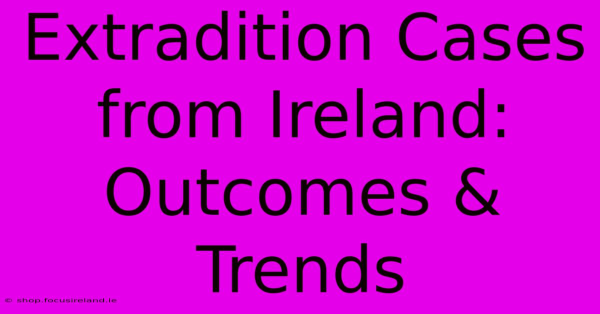 Extradition Cases From Ireland: Outcomes & Trends