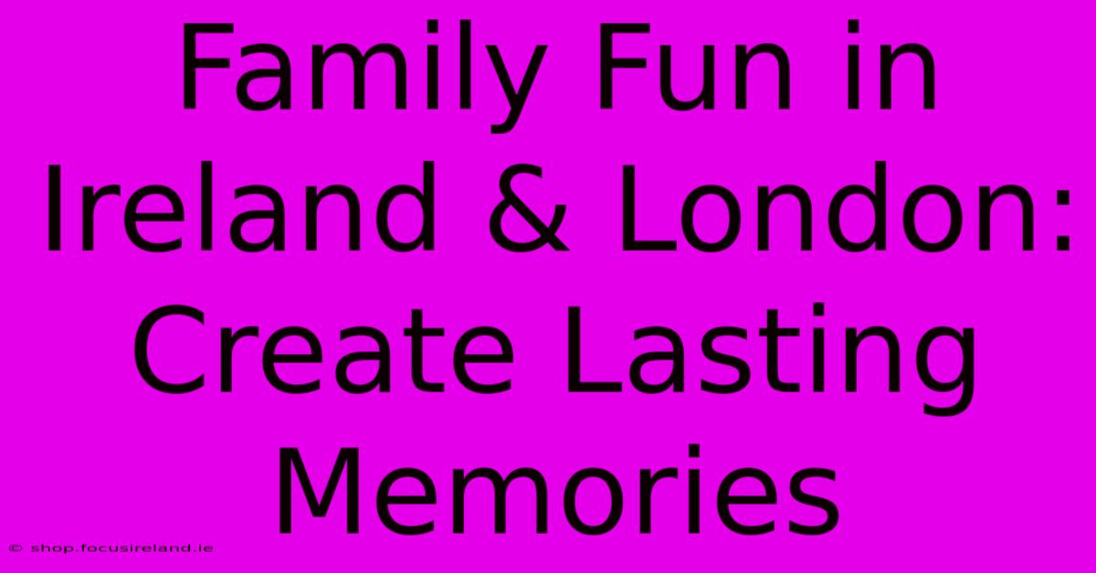 Family Fun In Ireland & London: Create Lasting Memories