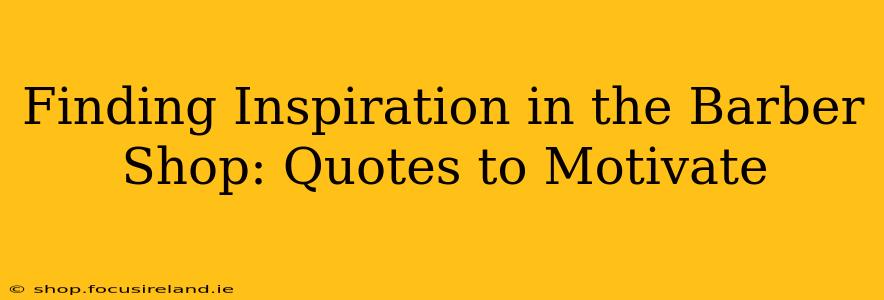 Finding Inspiration in the Barber Shop: Quotes to Motivate