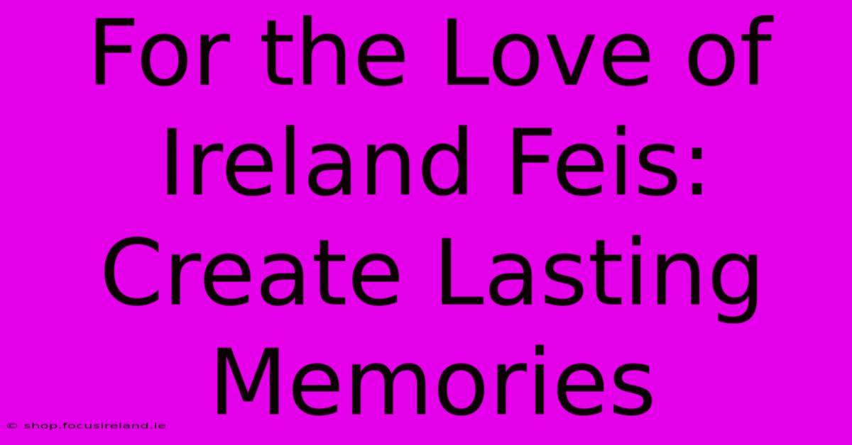 For The Love Of Ireland Feis: Create Lasting Memories