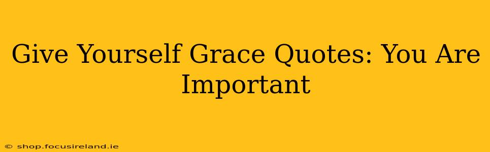 Give Yourself Grace Quotes: You Are Important