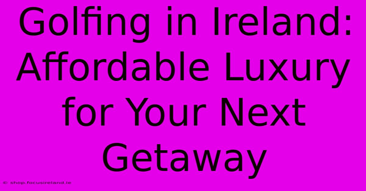 Golfing In Ireland: Affordable Luxury For Your Next Getaway