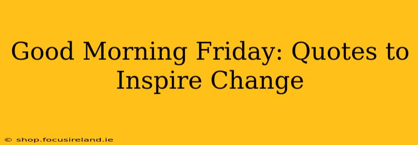 Good Morning Friday: Quotes to Inspire Change