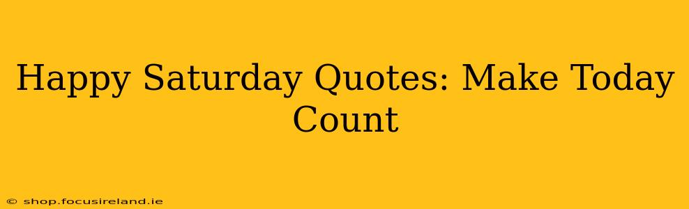 Happy Saturday Quotes: Make Today Count