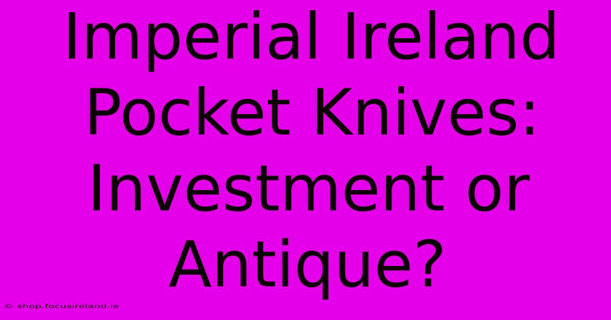 Imperial Ireland Pocket Knives: Investment Or Antique?