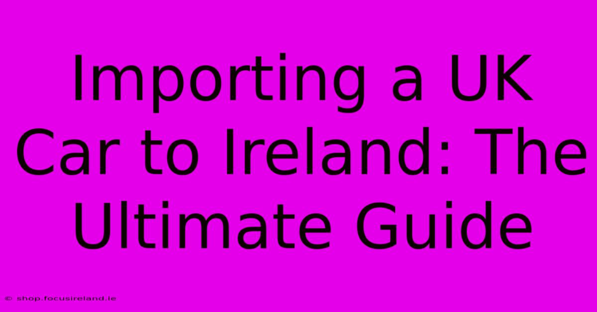 Importing A UK Car To Ireland: The Ultimate Guide