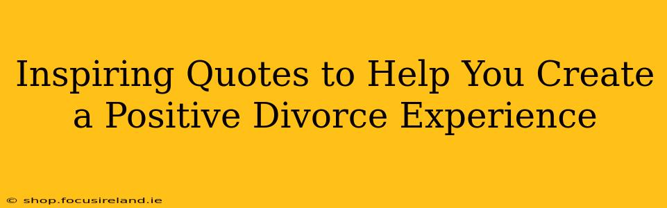 Inspiring Quotes to Help You Create a Positive Divorce Experience