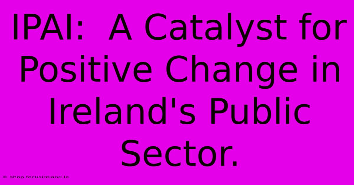 IPAI:  A Catalyst For Positive Change In Ireland's Public Sector.