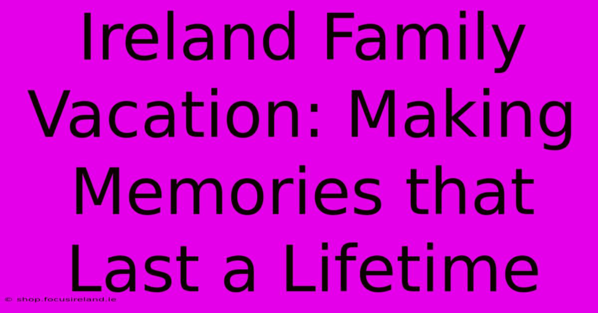 Ireland Family Vacation: Making Memories That Last A Lifetime