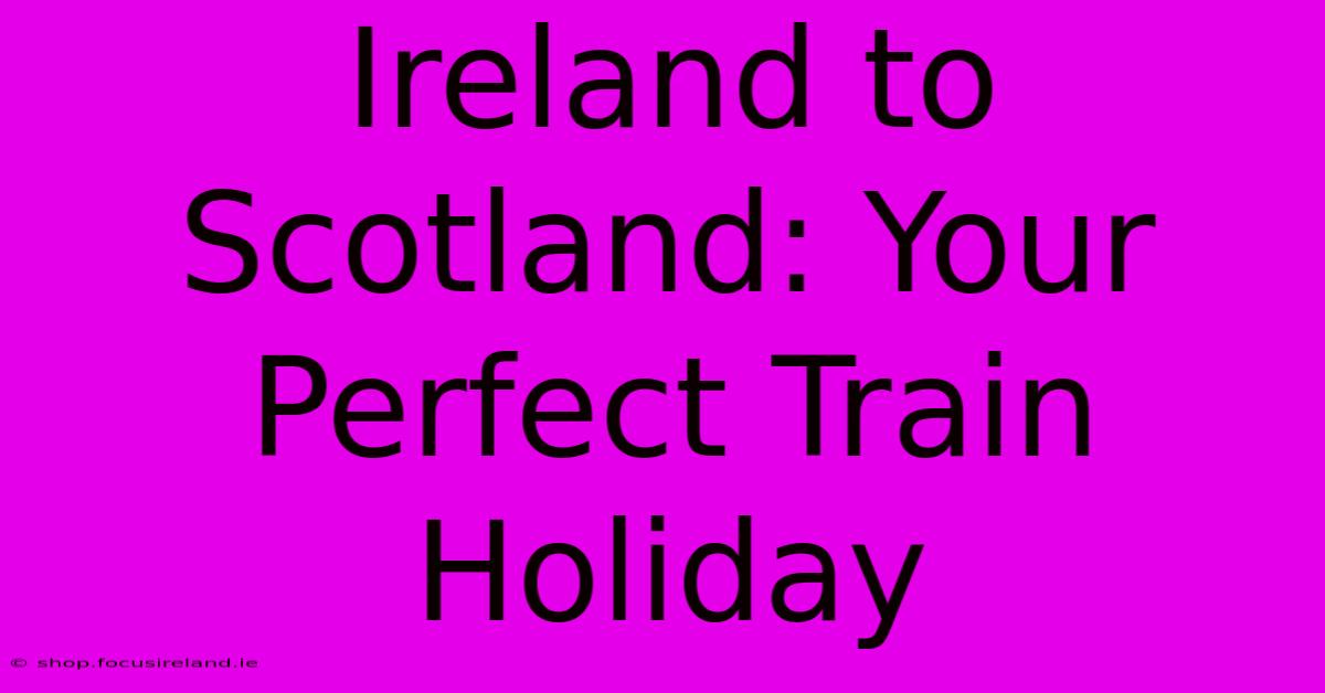 Ireland To Scotland: Your Perfect Train Holiday