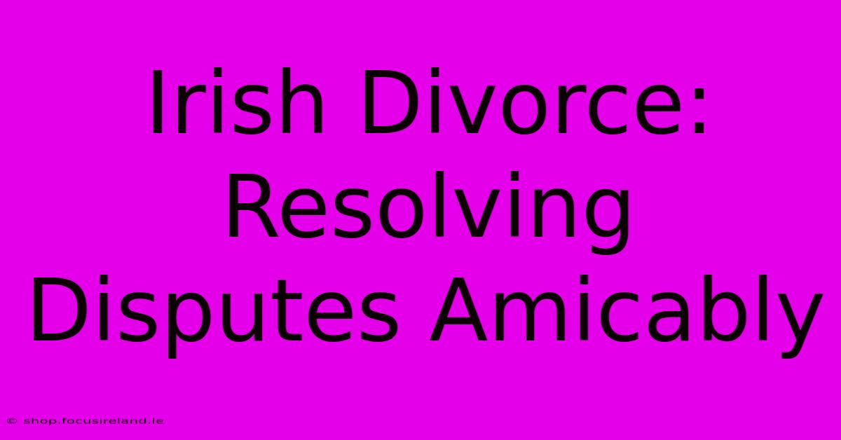 Irish Divorce: Resolving Disputes Amicably