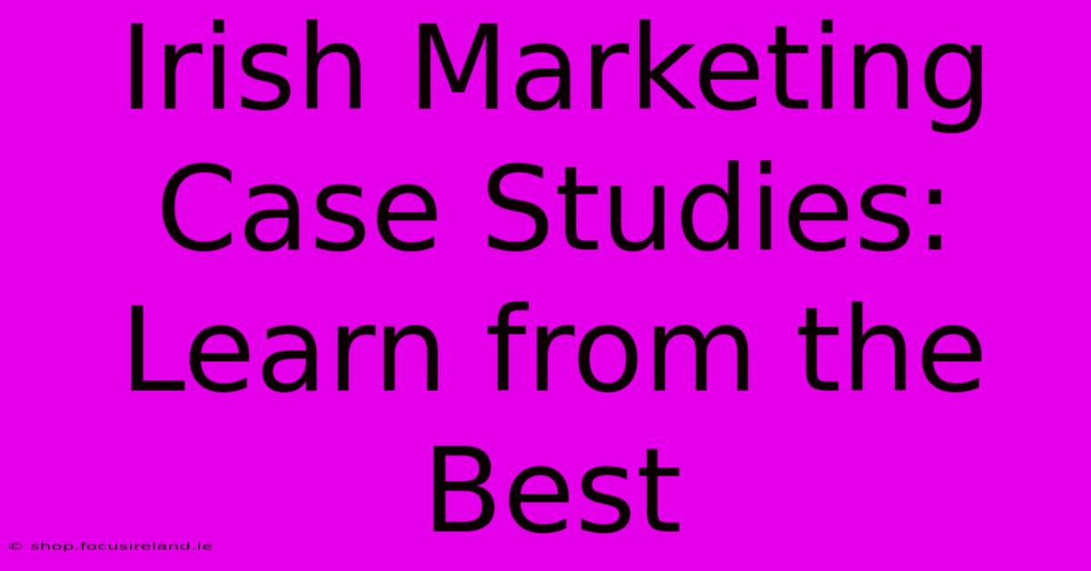 Irish Marketing Case Studies: Learn From The Best