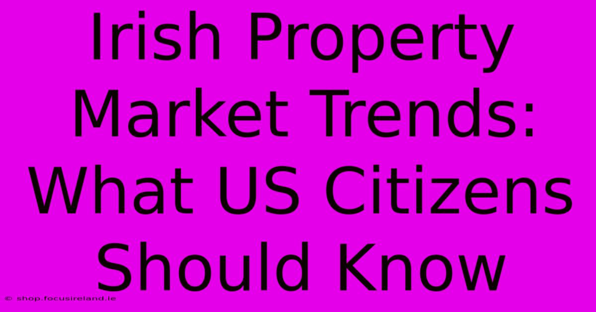 Irish Property Market Trends:  What US Citizens Should Know