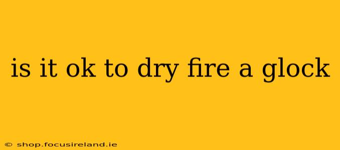 is it ok to dry fire a glock