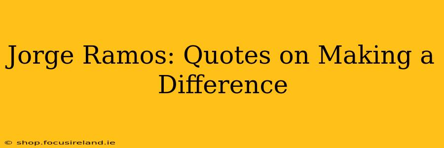 Jorge Ramos: Quotes on Making a Difference