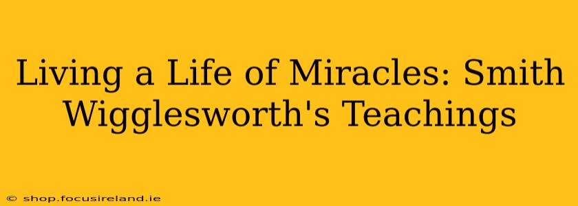 Living a Life of Miracles: Smith Wigglesworth's Teachings