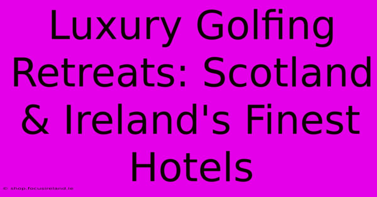 Luxury Golfing Retreats: Scotland & Ireland's Finest Hotels