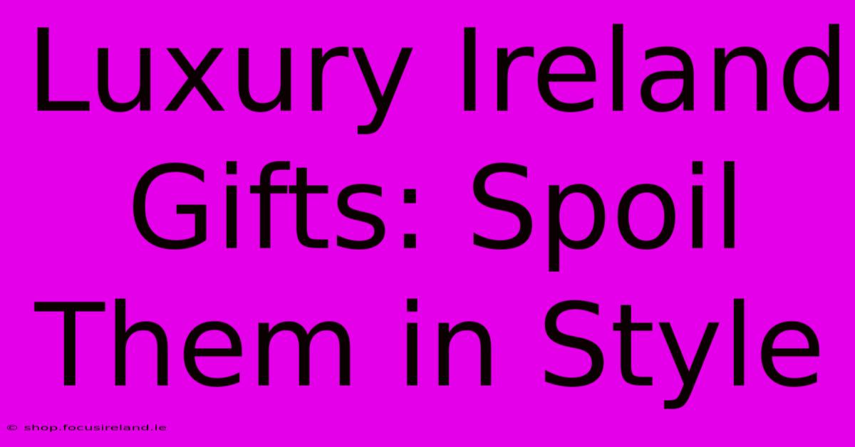 Luxury Ireland Gifts: Spoil Them In Style