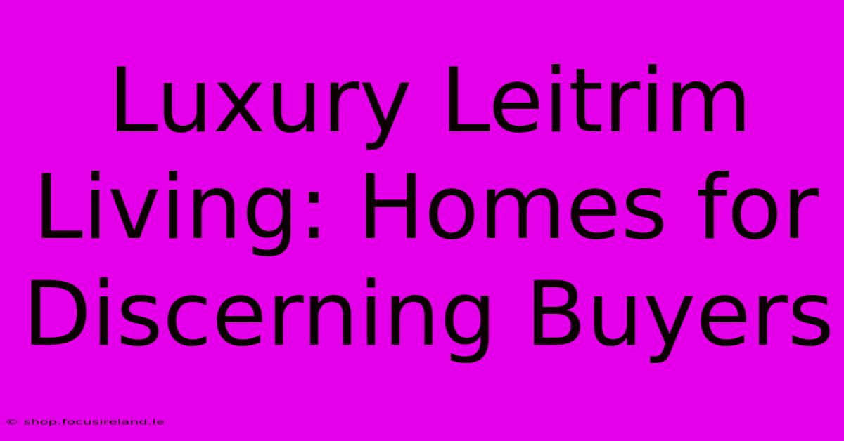 Luxury Leitrim Living: Homes For Discerning Buyers