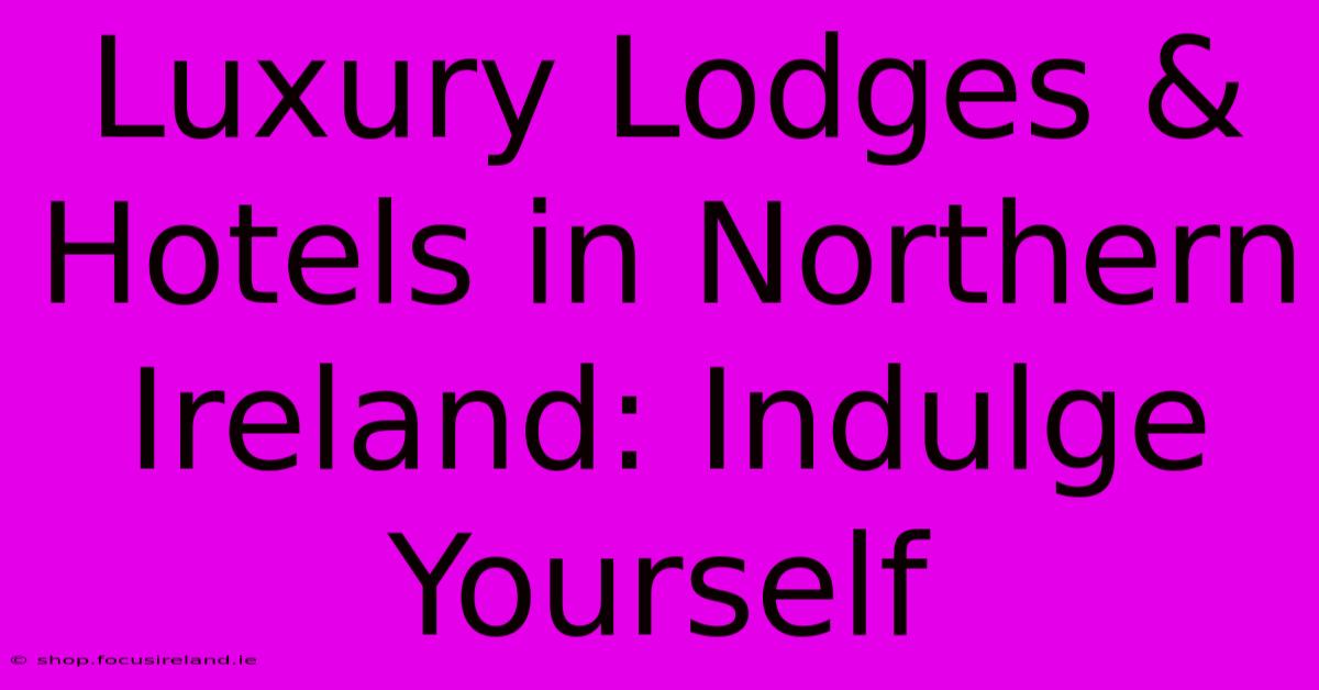 Luxury Lodges & Hotels In Northern Ireland: Indulge Yourself