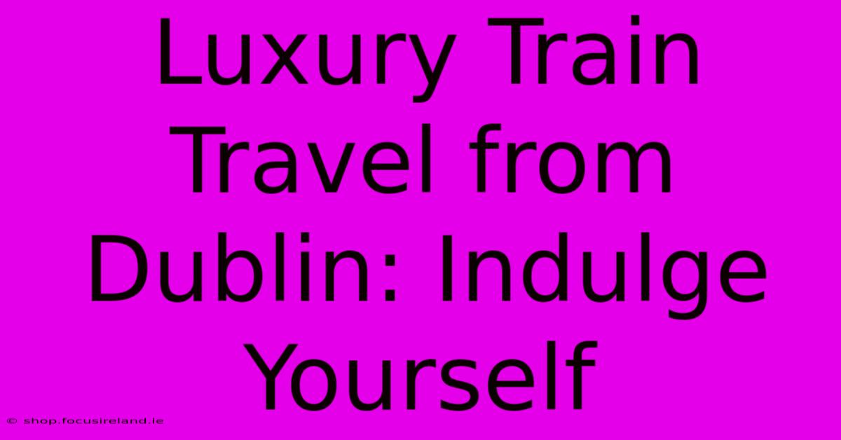 Luxury Train Travel From Dublin: Indulge Yourself