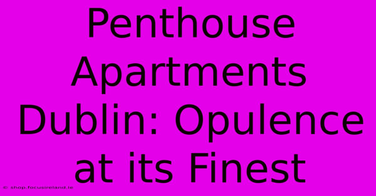 Penthouse Apartments Dublin: Opulence At Its Finest