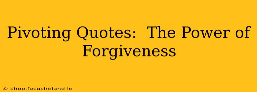 Pivoting Quotes:  The Power of Forgiveness