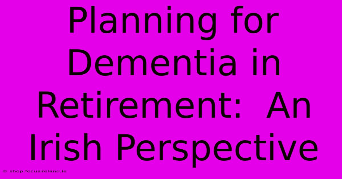 Planning For Dementia In Retirement:  An Irish Perspective