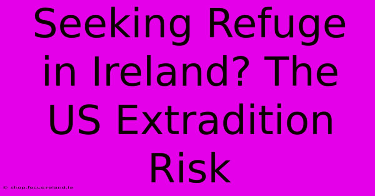 Seeking Refuge In Ireland? The US Extradition Risk