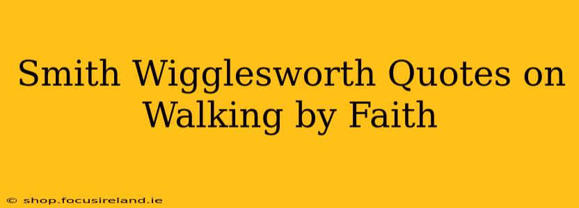 Smith Wigglesworth Quotes on Walking by Faith