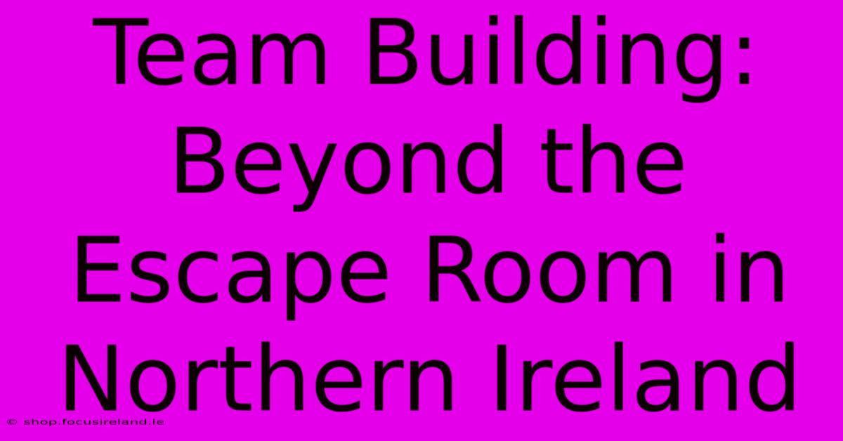 Team Building: Beyond The Escape Room In Northern Ireland