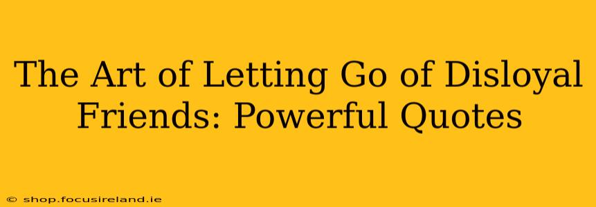 The Art of Letting Go of Disloyal Friends: Powerful Quotes