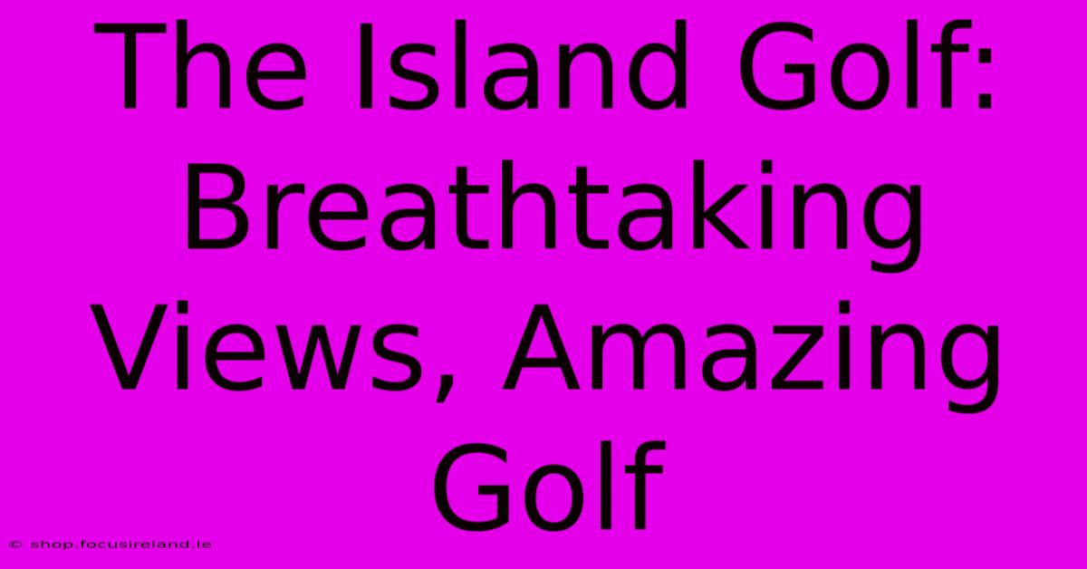 The Island Golf: Breathtaking Views, Amazing Golf