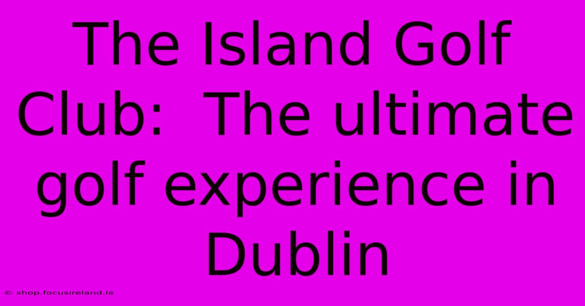 The Island Golf Club:  The Ultimate Golf Experience In Dublin