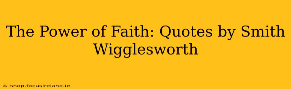 The Power of Faith: Quotes by Smith Wigglesworth