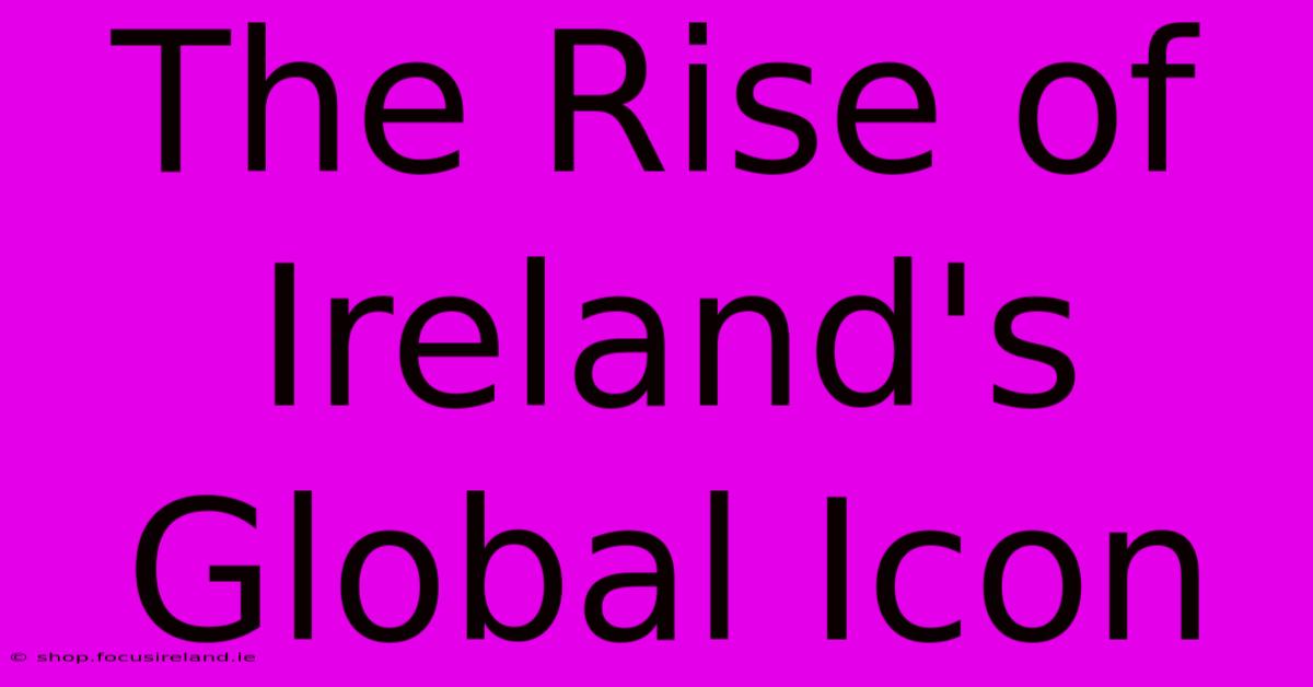 The Rise Of Ireland's Global Icon