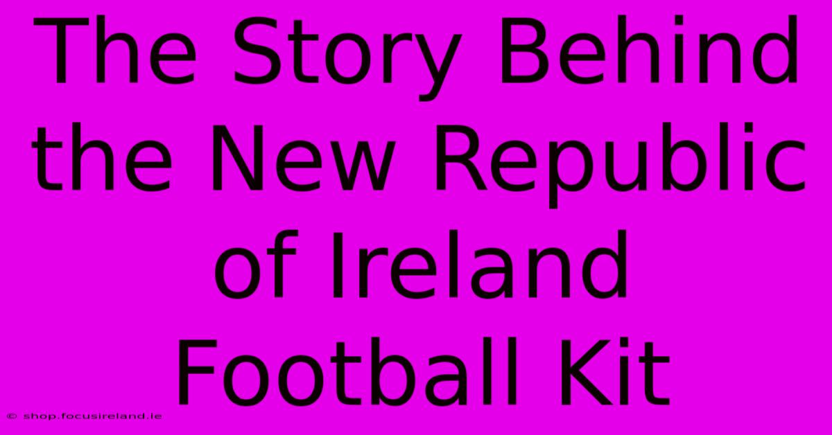 The Story Behind The New Republic Of Ireland Football Kit