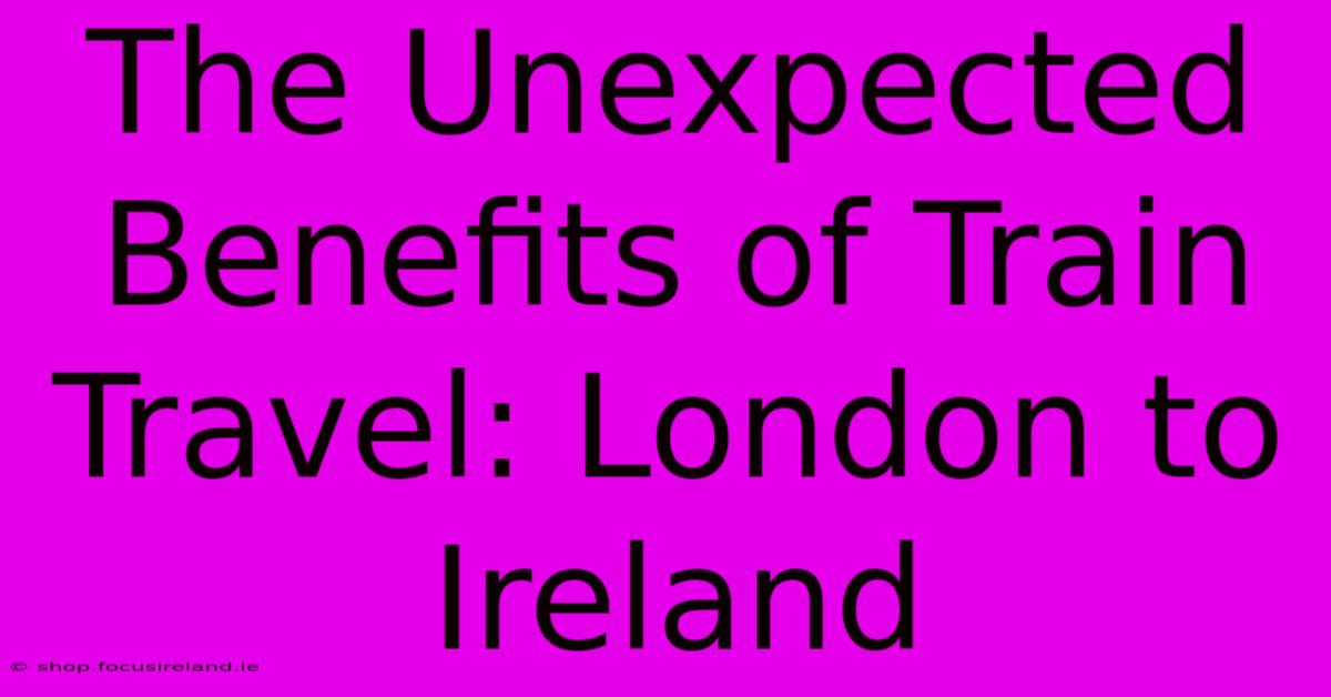 The Unexpected Benefits Of Train Travel: London To Ireland