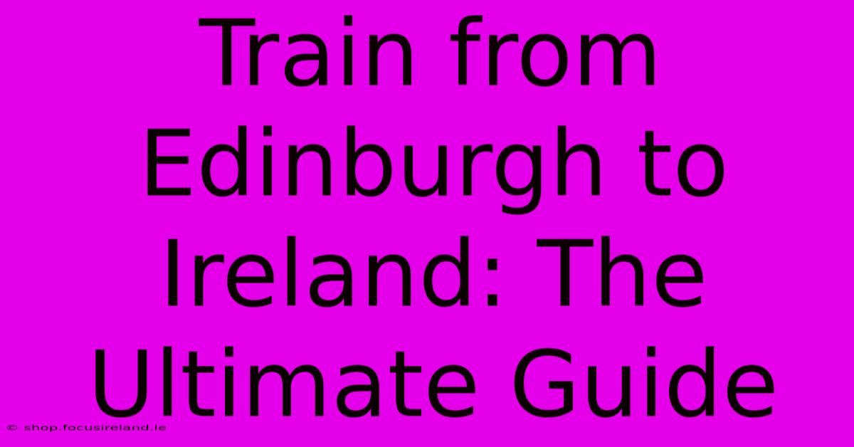 Train From Edinburgh To Ireland: The Ultimate Guide